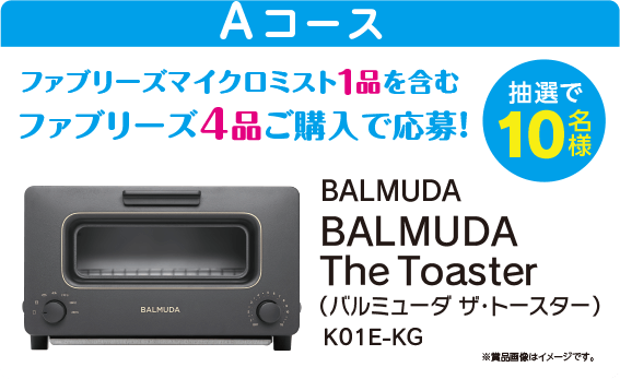 Aコース：BALMUDA The Toaster バルミューダ ザ・トースター／抽選で10名様／ファブリーズマイクロミスト1品を含むファブリーズ4品ご購入で応募！