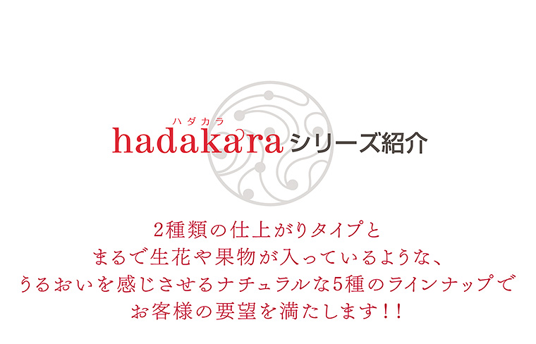 hadakaraシリーズ紹介　2種類の仕上がりタイプとまるで生花や果物が入っているような、うるおいを感じさせるナチュラルな5種のラインナップでお客様の要望を満たします！！