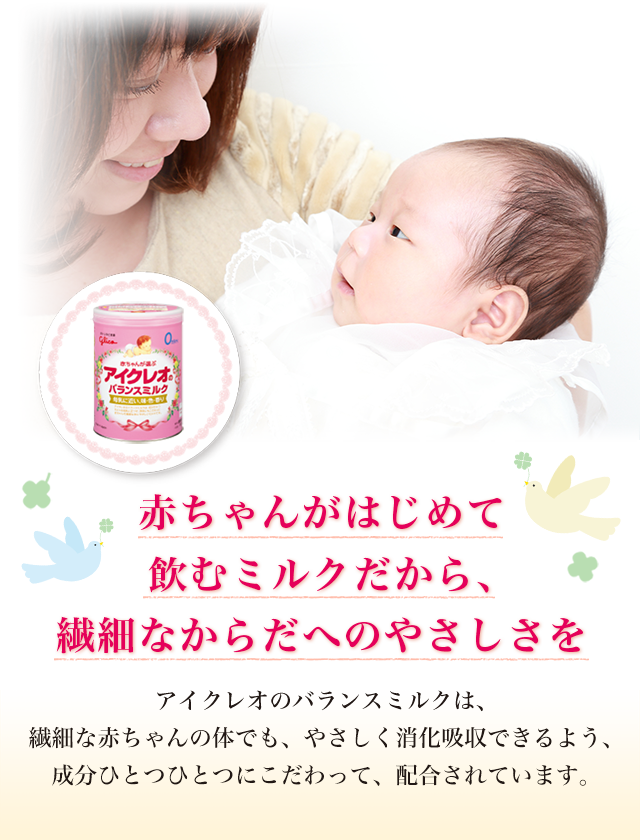 「赤ちゃんがはじめて飲むミルクだから、繊細なからだへのやさしさを」アイクレオのバランスミルクは、繊細な赤ちゃんの体でも、やさしく消化吸収できるよう、成分ひとつひとつにこだわって、配合されています。