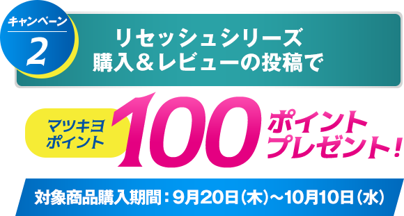 キャンペーン2 リセッシュシリーズ購入＆レビューの投稿でマツキヨポイント100ポイントプレゼント 対象商品購入期間：9月20日（木）～10月10日（水）