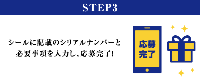 STEP3 シールに記載のシリアルナンバーと必要事項を入力し、応募完了！