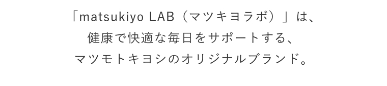 「matsukiyo LAB（マツキヨラボ）」は、健康で快適な毎日をサポートする、マツモトキヨシのオリジナルブランド。