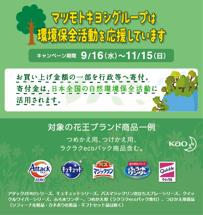 マツモトキヨシグループは環境保全を応援しています キャンペーン期間 9/16（水）〜11/15（日）お買い上げ金額の一部を行政等へ寄付。寄付金は、日本全国の自然環境保全活動に活用されます。対象の花王ブランド商品一覧 つめかえ用、つけかえ用、ラクラクecoパック商品含む。