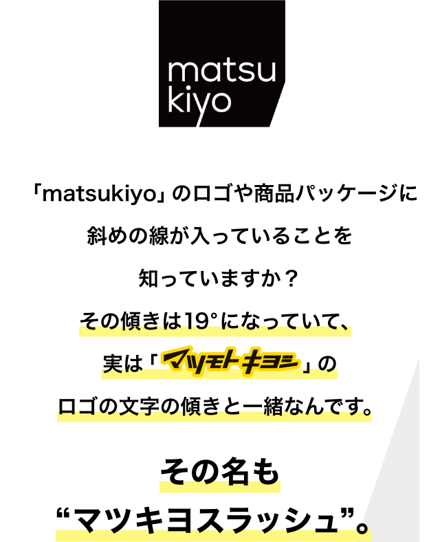 「matsukiyo」のロゴや商品パッケージに斜めの線が入っていることを知っていますか？その傾きは19°になっていて、実は「マツモトキヨシ」のロゴの文字の傾きと一緒なんです。その名も“マツキヨスラッシュ”。