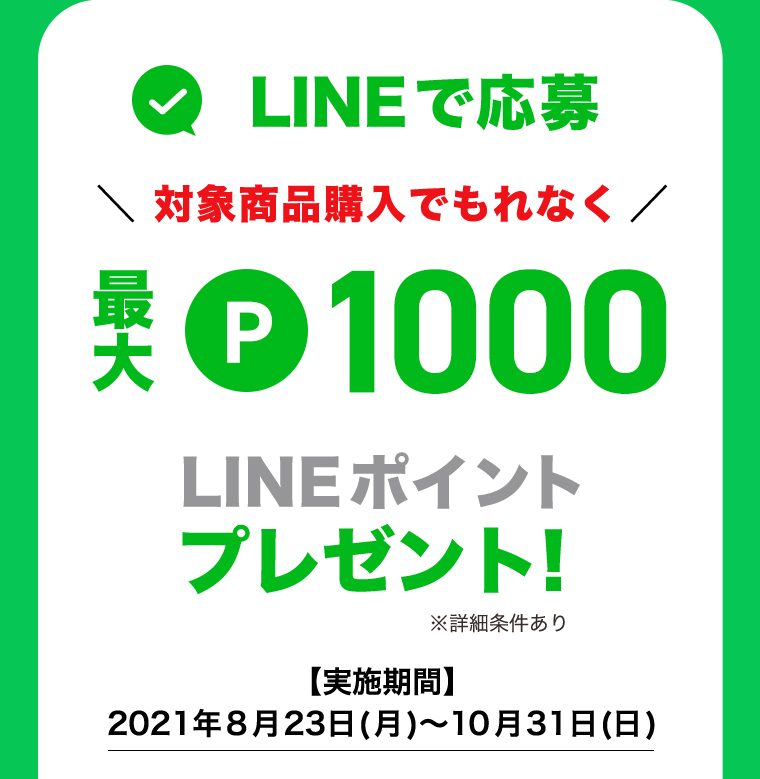 LINEで応募 対象商品購入でもれなく 最大P1000 LINEポイントプレゼント！※詳細条件あり 【実施期間】2021年8月23日(月)〜10月31日(日)