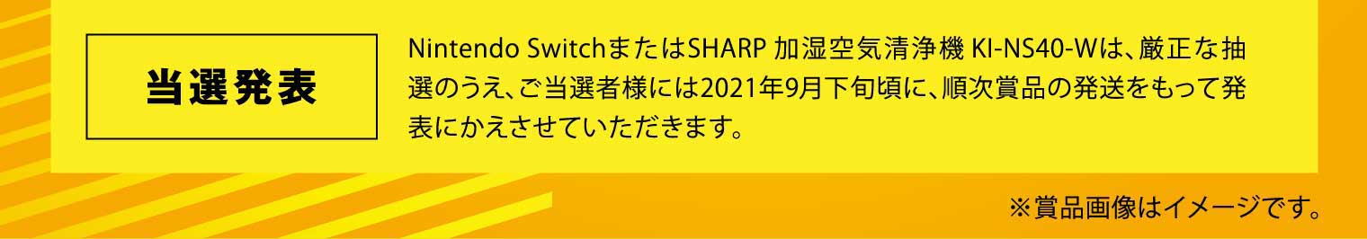 当選発表：Nintendo SwitchまたはSHARP 加湿空気清浄機 KI-NS40-Wは、厳正な抽選のうえ、ご当選者様には2021年9月下旬頃に、順次賞品の発送をもって発表にかえさせていただきます。