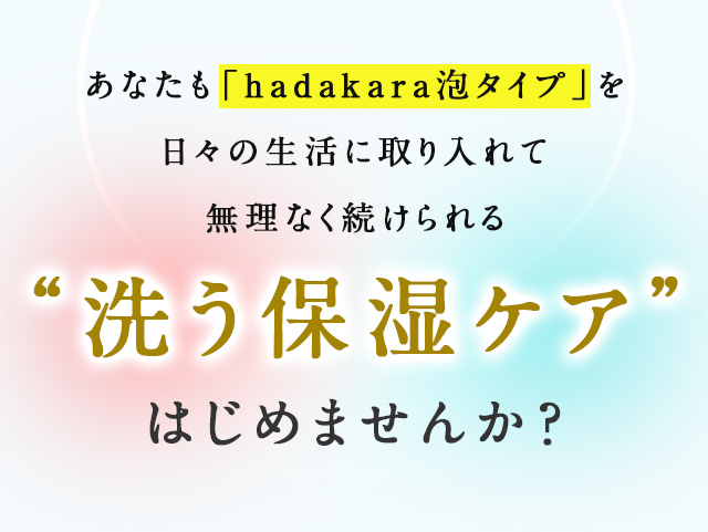 あなたも「hadakara泡タイプ」を日々の生活に取り入れて無理なく続けられる“洗う保湿ケア”はじめませんか？