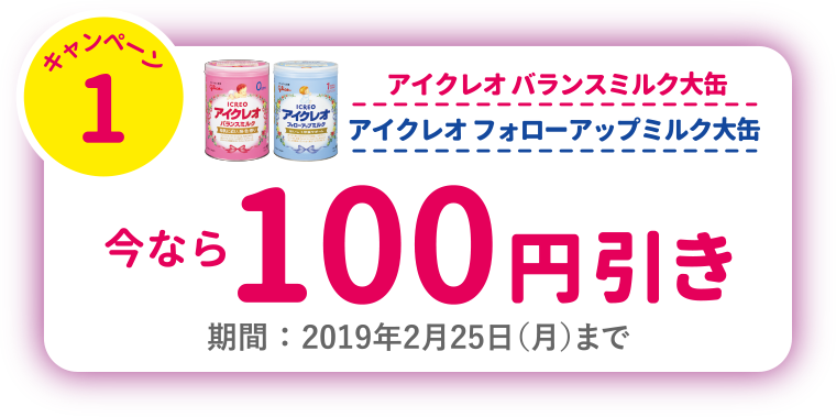 キャンペーン1　アイクレオ バランスミルク大缶　アイクレオ フォローアップミルク大缶　今なら100円引き　期間 ： 2019年2月25日（月）まで