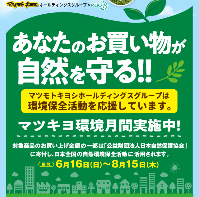 マツモトキヨシグループ×KAO　あなたのお買い物が自然を守る!!マツモトキヨシグループは環境保全活動を応援しています。マツキヨ環境月間実施中！対象商品のお買上げ金額の一部は「公益財団法人日本自然保護協会」に寄付し、日本全国の自然環境保全活動に活用されます。　期間：6月16日（日）〜8月15日（木）