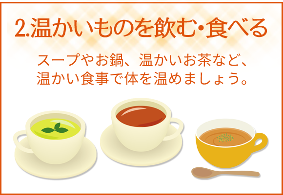 2.温かいものを飲む・食べる　スープはお鍋、温かいお茶など、温かい食事で体を温めましょう。