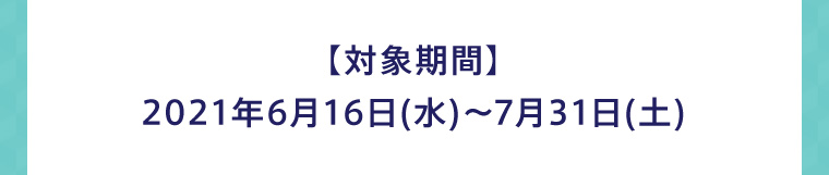 【対象期間】2021年6月16日(水)〜7月31日(土)