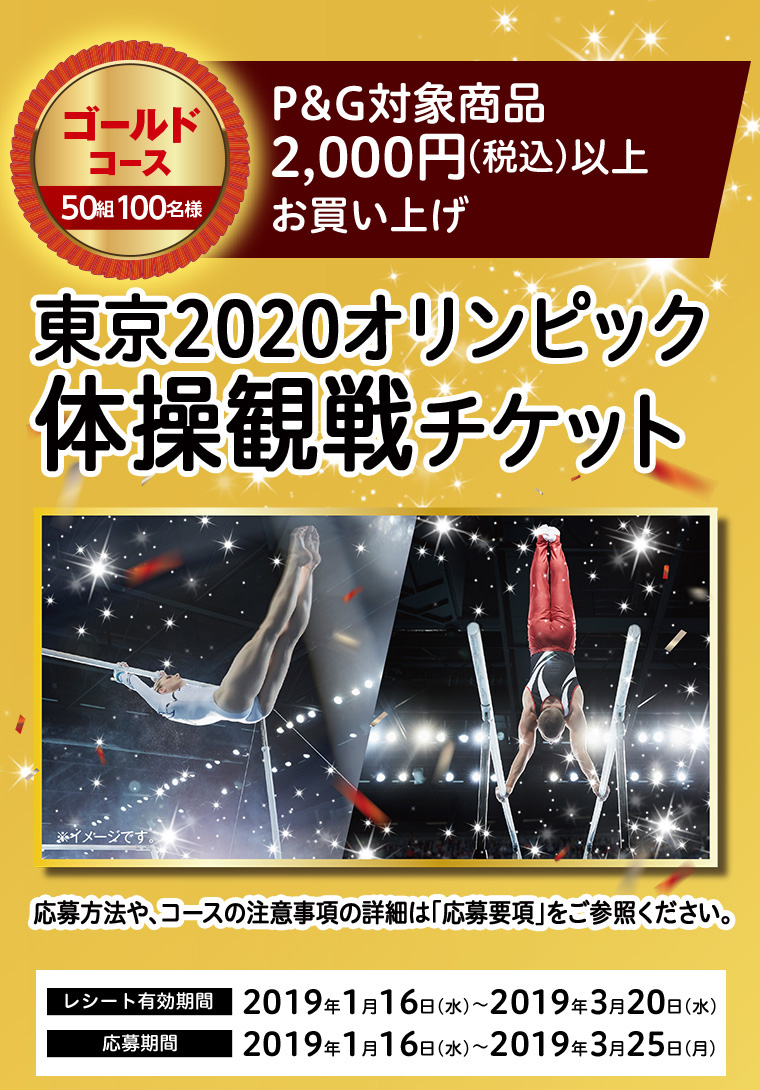 ゴールドコース 50組100名様　P＆G対象商品2,000円（税込）以上お買い上げ　東京2020オリンピック体操観戦チケット　応募方法や、コースの注意事項の詳細は「応募要項」をご参照ください。 レシート有効期間 2019年1月16日（水）～2019年3月20日（水）　応募期間 2019年1月16日（水）～2019年3月25日（月）