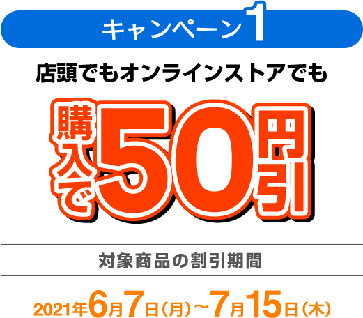 キャンペーン1 店頭でもオンラインストアでも購入で50円引 対象商品の割引期間：2021年6月7日（月）〜7月15日（木）