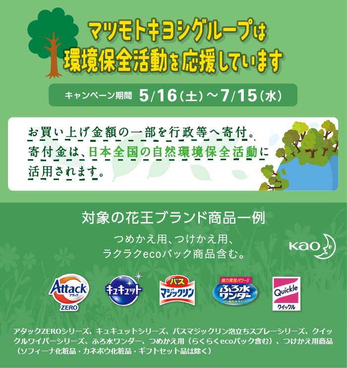 マツモトキヨシグループは環境保全を応援しています キャンペーン期間 5/16（土）〜7/15（水）お買い上げ金額の一部を行政等へ寄付。寄付金は、日本全国の自然環境保全活動に活用されます。対象の花王ブランド商品一覧 つめかえ用、つけかえ用、ラクラクecoパック商品含む。