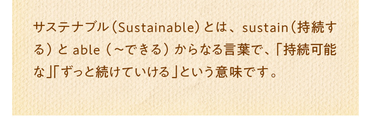 サステナブル（Sustainable）とは、sustain（持続する）とable （～できる）からなる言葉で、「持続可能な」「ずっと続けていける」という意味です。